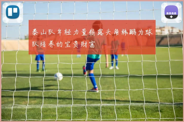 泰山队年轻力量崭露头角韩鹏为球队培养的宝贵财富
