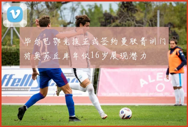 毕尔巴鄂竞技正式签约曼联青训门将奥苏丘库年仅16岁展现潜力