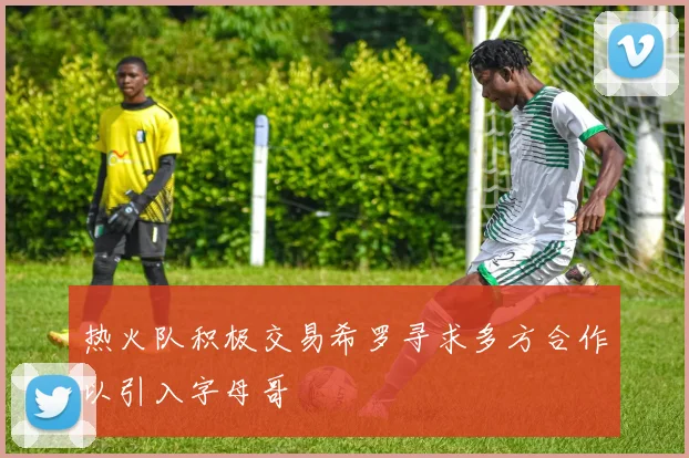 热火队积极交易希罗寻求多方合作以引入字母哥