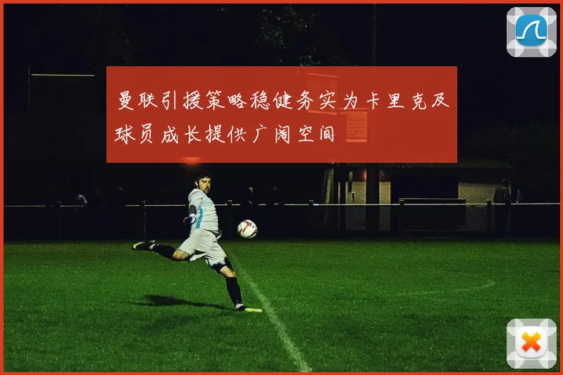曼联引援策略稳健务实为卡里克及球员成长提供广阔空间