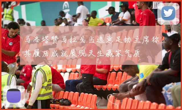 马洛塔赞马拉戈当选意足协主席称其履历成就展现天生赢家气质