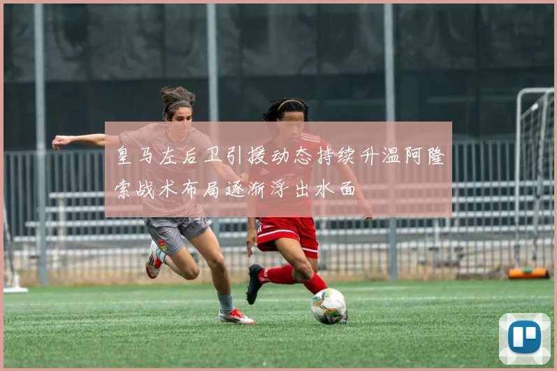 皇马左后卫引援动态持续升温阿隆索战术布局逐渐浮出水面