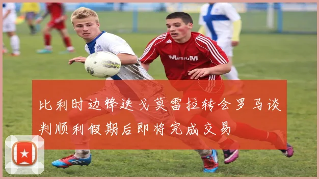 比利时边锋迭戈莫雷拉转会罗马谈判顺利假期后即将完成交易